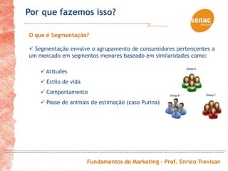 Por que fazemos isso?

O que é Segmentação?

 Segmentação envolve o agrupamento de consumidores pertencentes a
um mercado em segmentos menores baseado em similaridades como:

     Atitudes
     Estilo de vida
     Comportamento
     Posse de animais de estimação (caso Purina)




                       Fundamentos de Marketing – Prof. Enrico Trevisan
 