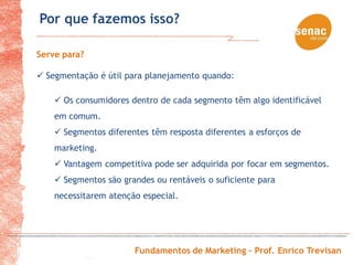 Por que fazemos isso?

Serve para?

 Segmentação é útil para planejamento quando:

     Os consumidores dentro de cada segmento têm algo identificável
    em comum.
     Segmentos diferentes têm resposta diferentes a esforços de
    marketing.
     Vantagem competitiva pode ser adquirida por focar em segmentos.
     Segmentos são grandes ou rentáveis o suficiente para
    necessitarem atenção especial.




                       Fundamentos de Marketing – Prof. Enrico Trevisan
 