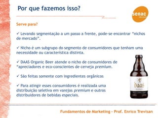 Por que fazemos isso?

Serve para?

 Levando segmentação a um passo a frente, pode-se encontrar “nichos
de mercado”.

 Nicho é um subgrupo do segmento de consumidores que tenham uma
necessidade ou característica distinta.

 DAAS Organic Beer atende o nicho de consumidores de
“apreciadores e eco-conscientes de cerveja premium.

 São feitas somente com ingredientes orgânicos

 Para atingir esses consumidores é realizada uma
distribuição seletiva em varejos premium e outros
distribuidores de bebidas especiais.



                        Fundamentos de Marketing – Prof. Enrico Trevisan
 