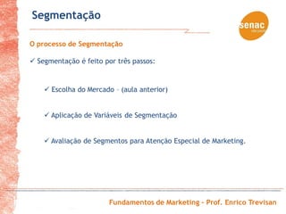 Segmentação

O processo de Segmentação

 Segmentação é feito por três passos:


     Escolha do Mercado – (aula anterior)


     Aplicação de Variáveis de Segmentação


     Avaliação de Segmentos para Atenção Especial de Marketing.




                        Fundamentos de Marketing – Prof. Enrico Trevisan
 