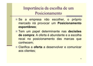 Importância da escolha de um
Posicionamento
 Se a empresa não escolher, o próprio
mercado irá provocar um Posicionamento
espontâneo;
 Tem um papel determinante nas decisões
10
Tem um papel determinante nas decisões
de compra: A oferta é abundante e a escolha
recai no posicionamento das marcas que
conhecem;
 Clarifica a oferta a desenvolver e comunicar
aos clientes;
 