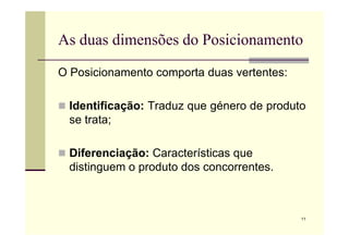 As duas dimensões do Posicionamento
O Posicionamento comporta duas vertentes:
 Identificação: Traduz que género de produto
se trata;
11
se trata;
 Diferenciação: Características que
distinguem o produto dos concorrentes.
 