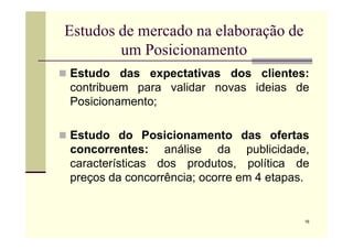 Estudos de mercado na elaboração de
um Posicionamento
 Estudo das expectativas dos clientes:
contribuem para validar novas ideias de
Posicionamento;
16
 Estudo do Posicionamento das ofertas
concorrentes: análise da publicidade,
características dos produtos, política de
preços da concorrência; ocorre em 4 etapas.
 