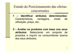 Estudo do Posicionamento das ofertas
concorrentes
1 – Identificar atributos determinantes:
Características, vantagens, modo de
utilização, preço, etc;
17
2 – Avaliar os produtos com base nos seus
atributos: Seleccionar um conjunto de
produtos e inquirir os consumidores acerca
dos seus atributos;
 