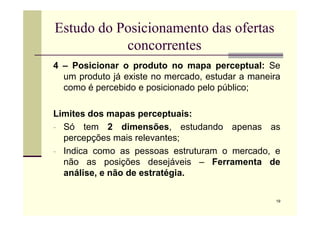 Estudo do Posicionamento das ofertas
concorrentes
4 – Posicionar o produto no mapa perceptual: Se
um produto já existe no mercado, estudar a maneira
como é percebido e posicionado pelo público;
Limites dos mapas perceptuais:
19
Limites dos mapas perceptuais:
- Só tem 2 dimensões, estudando apenas as
percepções mais relevantes;
- Indica como as pessoas estruturam o mercado, e
não as posições desejáveis – Ferramenta de
análise, e não de estratégia.
 