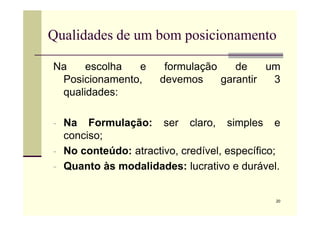 Qualidades de um bom posicionamento
Na escolha e formulação de um
Posicionamento, devemos garantir 3
qualidades:
20
- Na Formulação: ser claro, simples e
conciso;
- No conteúdo: atractivo, credível, específico;
- Quanto às modalidades: lucrativo e durável.
 
