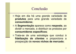 Conclusão
 Hoje em dia há uma grande variedade de
produtos para uma grande variedade de
consumidores;
 A Segmentação aparece como resposta, ao
21
A Segmentação aparece como resposta, ao
dividir o mercado, e distribuir os produtos por
consumidores específicos;
 Trata-se de uma estratégia que conduz à
fidelização de clientes e proporciona a
prospecção de novos nichos de mercado;
 