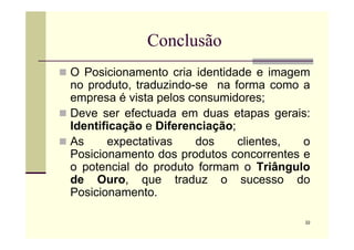 Conclusão
 O Posicionamento cria identidade e imagem
no produto, traduzindo-se na forma como a
empresa é vista pelos consumidores;
 Deve ser efectuada em duas etapas gerais:
Identificação e Diferenciação;
22
Identificação e Diferenciação;
 As expectativas dos clientes, o
Posicionamento dos produtos concorrentes e
o potencial do produto formam o Triângulo
de Ouro, que traduz o sucesso do
Posicionamento.
 