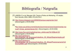 Bibliografia / Netgrafia
[1] LINDON, D. et al; Mercator XXI- Teoria e Prática do Marketing; 10ª edição;
Dom Quixote; 2004; ISBN: 972-20-2744-1
[2] http://licksrs.blogspot.com/2008/02/porque-segmentar.html
(Descarregado a 30-05-2009)
[3]
http://www.spi.pt/documents/books/ecommerce/cerpn/experimentar.ma
23
http://www.spi.pt/documents/books/ecommerce/cerpn/experimentar.ma
nual/1.2/cap_apresentacao.htm (Descarregado a 30-05-2009)
[4] http://www.fixe.com/marketing/view_article.asp?id=40cat=23
(Descarregado a 30-05-2009)
[5] http://prof.santana-e-
silva.pt/gestao_de_empresas/trabalhos_05_06/ppt/Segmentação.pdf
(Descarregado a 30-05-2009)
[6] http://prof.santana-e-
silva.pt/gestao_de_empresas/trabalhos_05_06/ppt/Posicionamento%2
0no%20MKT.pdf (Descarregado a 30-05-2009)
 