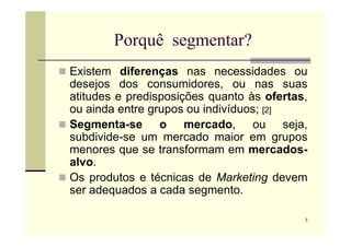 Porquê segmentar?
 Existem diferenças nas necessidades ou
desejos dos consumidores, ou nas suas
atitudes e predisposições quanto às ofertas,
ou ainda entre grupos ou indivíduos; [2]
 Segmenta-se o mercado, ou seja,
3
 Segmenta-se o mercado, ou seja,
subdivide-se um mercado maior em grupos
menores que se transformam em mercados-
alvo.
 Os produtos e técnicas de Marketing devem
ser adequados a cada segmento.
 