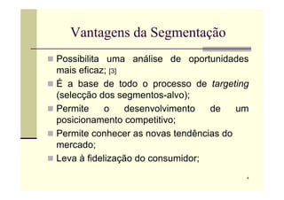 Vantagens da Segmentação
 Possibilita uma análise de oportunidades
mais eficaz; [3]
 É a base de todo o processo de targeting
(selecção dos segmentos-alvo);
4
(selecção dos segmentos-alvo);
 Permite o desenvolvimento de um
posicionamento competitivo;
 Permite conhecer as novas tendências do
mercado;
 Leva à fidelização do consumidor;
 