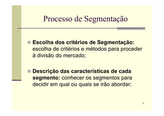 Processo de Segmentação
 Escolha dos critérios de Segmentação:
escolha de critérios e métodos para proceder
à divisão do mercado;
5
à divisão do mercado;
 Descrição das características de cada
segmento: conhecer os segmentos para
decidir em qual ou quais se irão abordar;
 