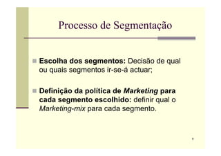 Processo de Segmentação
 Escolha dos segmentos: Decisão de qual
ou quais segmentos ir-se-á actuar;
6
 Definição da política de Marketing para
cada segmento escolhido: definir qual o
Marketing-mix para cada segmento.
 