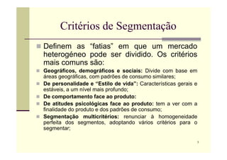 Critérios de Segmentação
 Definem as “fatias” em que um mercado
heterogéneo pode ser dividido. Os critérios
mais comuns são:
 Geográficos, demográficos e sociais: Divide com base em
áreas geográficas, com padrões de consumo similares;
7
 De personalidade e “Estilo de vida”: Características gerais e
estáveis, a um nível mais profundo;
 De comportamento face ao produto:
 De atitudes psicológicas face ao produto: tem a ver com a
finalidade do produto e dos padrões de consumo;
 Segmentação multicritérios: renunciar à homogeneidade
perfeita dos segmentos, adoptando vários critérios para o
segmentar;
 