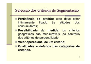 Selecção dos critérios de Segmentação
 Pertinência do critério: este deve estar
intimamente ligado às atitudes dos
consumidores;
 Possibilidade de medida: os critérios
8
Possibilidade de medida: os critérios
geográficos são mensuráveis, ao contrário
dos critérios de personalidade.
 Valor operacional de um critério;
 Qualidades e defeitos das categorias de
critérios.
 