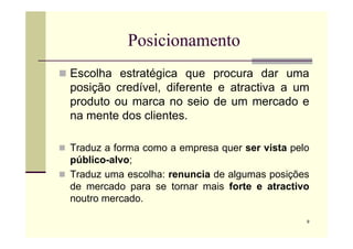 Posicionamento
 Escolha estratégica que procura dar uma
posição credível, diferente e atractiva a um
produto ou marca no seio de um mercado e
na mente dos clientes.
9
 Traduz a forma como a empresa quer ser vista pelo
público-alvo;
 Traduz uma escolha: renuncia de algumas posições
de mercado para se tornar mais forte e atractivo
noutro mercado.
 