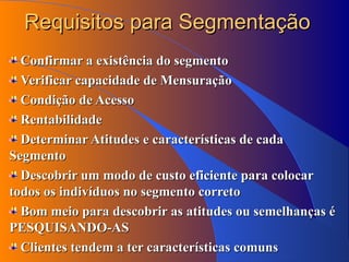 Requisitos para Segmentação Confirmar a existência do segmento Verificar capacidade de Mensuração Condição de Acesso Rentabilidade Determinar Atitudes e características de cada Segmento Descobrir um modo de custo eficiente para colocar todos os indivíduos no segmento correto Bom meio para descobrir as atitudes ou semelhanças é PESQUISANDO-AS Clientes tendem a ter características comuns 