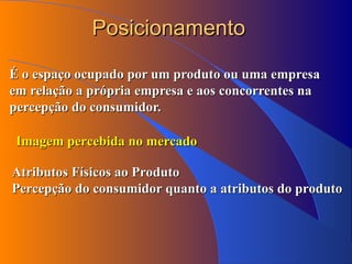 Posicionamento É o espaço ocupado por um produto ou uma empresa em relação a própria empresa e aos concorrentes na percepção do consumidor. Imagem percebida no mercado Atributos Físicos ao Produto Percepção do consumidor quanto a atributos do produto 