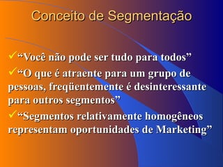 Conceito de Segmentação “ Você não pode ser tudo para todos” “ O que é atraente para um grupo de pessoas, freqüentemente é desinteressante para outros segmentos” “ Segmentos relativamente homogêneos representam oportunidades de Marketing” 