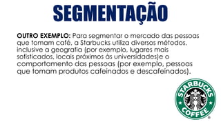 SEGMENTAÇÃO
OUTRO EXEMPLO: Para segmentar o mercado das pessoas
que tomam café, a Starbucks utiliza diversos métodos,
inclusive a geografia (por exemplo, lugares mais
sofisticados, locais próximos às universidades)e o
comportamento das pessoas (por exemplo, pessoas
que tomam produtos cafeinados e descafeinados).
 