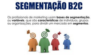SEGMENTAÇÃO B2C
Os profissionais de marketing usam bases de segmentação,
ou variáveis, que são características de indivíduos, grupos
ou organizações, para dividir um mercado em segmentos.
 