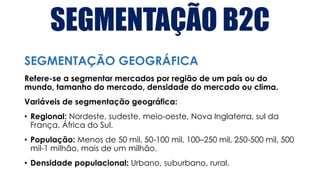 SEGMENTAÇÃO B2C
Refere-se a segmentar mercados por região de um país ou do
mundo, tamanho do mercado, densidade do mercado ou clima.
Variáveis de segmentação geográfica:
• Regional: Nordeste, sudeste, meio-oeste, Nova Inglaterra, sul da
França, África do Sul.
• População: Menos de 50 mil, 50-100 mil, 100–250 mil, 250-500 mil, 500
mil-1 milhão, mais de um milhão.
• Densidade populacional: Urbano, suburbano, rural.
SEGMENTAÇÃO GEOGRÁFICA
 