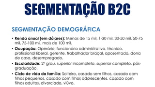 SEGMENTAÇÃO B2C
• Renda anual (em dólares): Menos de 15 mil, 1-30 mil, 30-50 mil, 50-75
mil, 75-100 mil, mais de 100 mil.
• Ocupação: Operário, funcionário administrativo, técnico,
profissional liberal, gerente, trabalhador braçal, aposentado, dona
de casa, desempregado.
• Escolaridade: 2º grau, superior incompleto, superior completo, pós-
graduação.
• Ciclo de vida da família: Solteiro, casado sem filhos, casado com
filhos pequenos, casado com filhos adolescentes, casado com
filhos adultos, divorciado, viúvo.
SEGMENTAÇÃO DEMOGRÁFICA
 