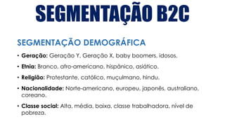 SEGMENTAÇÃO B2C
• Geração: Geração Y, Geração X, baby boomers, idosos.
• Etnia: Branco, afro-americano, hispânico, asiático.
• Religião: Protestante, católico, muçulmano, hindu.
• Nacionalidade: Norte-americano, europeu, japonês, australiano,
coreano.
• Classe social: Alta, média, baixa, classe trabalhadora, nível de
pobreza.
SEGMENTAÇÃO DEMOGRÁFICA
 