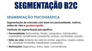 SEGMENTAÇÃO B2C
Segmentação de mercado com base em personalidade, motivos,
estilos de vida e geodemografia.
Variáveis de segmentação psicográfica:
• Personalidade: Extrovertido, tímido, compulsivo, individualista,
materialista, socialmente consciente, ansioso, controlado, ousado.
• Estilo de vida: Amante da vida ao ar livre, esportivo, caseiro, adora
TV, centrado na família, trabalhador compulsivo.
• Motivações: Segurança, status, lazer, conveniência.
SEGMENTAÇÃO PSICOGRÁFICA
 