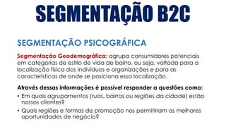SEGMENTAÇÃO B2C
Segmentação Geodemográfica: agrupa consumidores potenciais
em categorias de estilo de vida de bairro, ou seja, voltada para a
localização física dos indivíduos e organizações e para as
características de onde se posiciona essa localização.
Através dessas informações é possível responder a questões como:
• Em quais agrupamentos (ruas, bairros ou regiões da cidade) estão
nossos clientes?
• Quais regiões e formas de promoção nos permitiriam as melhores
oportunidades de negócio?
SEGMENTAÇÃO PSICOGRÁFICA
 