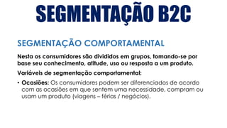 SEGMENTAÇÃO B2C
Nesta os consumidores são divididos em grupos, tomando-se por
base seu conhecimento, atitude, uso ou resposta a um produto.
Variáveis de segmentação comportamental:
• Ocasiões: Os consumidores podem ser diferenciados de acordo
com as ocasiões em que sentem uma necessidade, compram ou
usam um produto (viagens – férias / negócios).
SEGMENTAÇÃO COMPORTAMENTAL
 