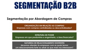 SEGMENTAÇÃO B2B
Segmentação por Abordagem de Compras
ORGANIZAÇÃO EM RELAÇÃO AS COMPRAS
Empresas com compras centralizadas ou descentralizadas?
ESTRUTURA DE PODER
Empresas em que predomina a engenharia, a área financeira?
NATUREZA DE RELACIONAMENTO EXISTENTES
devemos atender às empresas com as quais temos
um relacionamento forte ou atrair as que mais nos interessam?
 