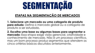 SEGMENTAÇÃO
ETAPAS NA SEGMENTAÇÃO DE MERCADOS
1. Selecione um mercado ou uma categoria de produto
para estudo: Defina o mercado global ou a categoria de
produto a ser estudado.
2. Escolha uma base ou algumas bases para segmentar o
mercado: Essa etapa exige visão gerencial, criatividade e
conhecimento de mercado. Não é um processo científico,
mas um bom processo produz segmentos que atendem os
cinco critérios básicos discutidos anteriormente.
 