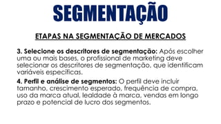 SEGMENTAÇÃO
ETAPAS NA SEGMENTAÇÃO DE MERCADOS
3. Selecione os descritores de segmentação: Após escolher
uma ou mais bases, o profissional de marketing deve
selecionar os descritores de segmentação, que identificam
variáveis específicas.
4. Perfil e análise de segmentos: O perfil deve incluir
tamanho, crescimento esperado, frequência de compra,
uso da marca atual, lealdade à marca, vendas em longo
prazo e potencial de lucro dos segmentos.
 