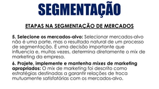 SEGMENTAÇÃO
ETAPAS NA SEGMENTAÇÃO DE MERCADOS
5. Selecione os mercados-alvo: Selecionar mercados-alvo
não é uma parte, mas o resultado natural de um processo
de segmentação. É uma decisão importante que
influencia e, muitas vezes, determina diretamente o mix de
marketing da empresa.
6. Projete, implemente e mantenha mixes de marketing
apropriados: O mix de marketing foi descrito como
estratégias destinadas a garantir relações de troca
mutuamente satisfatórias com os mercados-alvo.
 