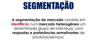 A segmentação de mercado consiste em
identificar num mercado heterogêneo um
determinado grupo de indivíduos, com
respostas e preferências semelhantes de
produtos/serviços.
SEGMENTAÇÃO
 
