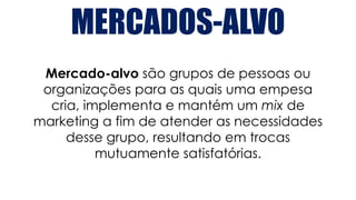 MERCADOS-ALVO
Mercado-alvo são grupos de pessoas ou
organizações para as quais uma empesa
cria, implementa e mantém um mix de
marketing a fim de atender as necessidades
desse grupo, resultando em trocas
mutuamente satisfatórias.
 