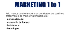 MARKETING 1 to 1
Pelo menos quatro tendências conduzem ao contínuo
crescimento do marketing um para um:
• personalização;
• economia de tempo;
• lealdade; e
• tecnologia.
 