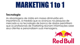 MARKETING 1 to 1
Tecnologia
As abordagens de mídia em massa diminuirão em
importância, à medida que os avanços na pesquisa de
mercado e na tecnologia de banco de dados permitirem
que os profissionais de marketing reúnam informações sobe
seus clientes e personalizem suas mensagens.
 