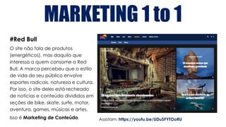 MARKETING 1 to 1
#Red Bull
O site não fala de produtos
(energéticos), mas daquilo que
interessa a quem consome o Red
Bull. A marca percebeu que o estilo
de vida do seu público envolve
esportes radicais, natureza e cultura.
Por isso, o site deles está recheado
de notícias e conteúdo divididos em
seções de bike, skate, surfe, motor,
aventura, games, músicas e artes.
Isso é Marketing de Conteúdo. Assistam: https://youtu.be/UDuSFYTOoRU
 