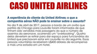CASO UNITED AIRLINES
A experiência do cliente da United Airlines: o que a
companhia aérea NÃO pode te ensinar sobre o assunto?
No dia 9 de abril de 2017, pessoas a bordo de um avião que
partiria de Chicago para Louisville foram informadas de que
tinham sido vendidas mais passagens do que o número de
assentos da aeronave, ocorrendo um “overbooking”. Quatro
delas deveriam se retirar para dar espaço para funcionários da
United que precisavam estar em Louisville no dia seguinte. Essas
pessoas voluntárias receberiam U$400 dólares de recompensa
e mais uma estadia em um hotel.
 