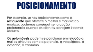 POSICIONAMENTO
Por exemplo, se nos posicionarmos como o
restaurante que oferece o melhor e mais fresco
marisco, podemos conseguir ser a opção
preferencial quando os clientes planejam ir comer
marisco.
Os automóveis podem se posicionar em relação a
muitos atributos como a potencia, a velocidade, o
desenho, o consumo.
 