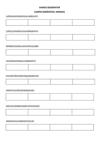 VAMOS SEGMENTAR
CAMPO SEMÂNTICO: ANIMAIS
LEÃORINOCERONTEJACARÉGATO
LEÃOLEOPARDOCACHORROPATO
MARRECOGORILAAVESTRUZLOBO
CEGONHAPARDALCOBRARATO
ESCORPIÃOTIGREONÇAMORCEGO
EMAFOCAURSODINOSSAURO
MACACOZEBRACAMELOPAPAGAIO
ARARAOVELHABODECOELHO
 