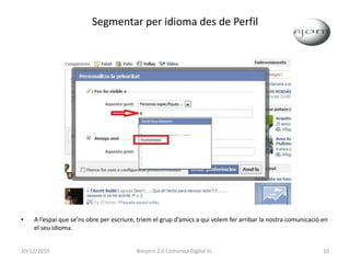Segmentar per idioma des de PerfilA l’espai que se’ns obre per escriure, triem el grup d’amics a qui volem fer arribar la nostra comunicació en el seu idioma. 20/12/201010Bonjorn 2.0 Comunica Digital SL.