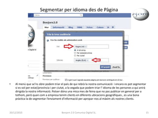 Segmentar per idioma des de PàginaAl menú que se’ns obre podem triar el país de qui rebrà la nostra comunicació  i encara es pot segmentar si es vol per estat/província i per ciutat, a la vegada que podem triar l' idioma de les persones a qui anirà dirigida la nostra informació. Potser dóna una mica mes de feina que no pas publicar en general per a tothom, però quan com a empresa tenim clients en diferents ubicacions geogràfiques , es una bona pràctica la de segmentar l’enviament d’informació per apropar-nos al màxim als nostres clients.20/12/201015Bonjorn 2.0 Comunica Digital SL.