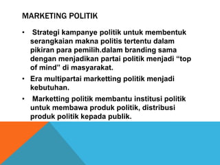 MARKETING POLITIK
•   Strategi kampanye politik untuk membentuk
    serangkaian makna politis tertentu dalam
    pikiran para pemilih.dalam branding sama
    dengan menjadikan partai politik menjadi “top
    of mind” di masyarakat.
• Era multipartai marketting politik menjadi
  kebutuhan.
•   Marketting politik membantu institusi politik
    untuk membawa produk politik, distribusi
    produk politik kepada publik.
 