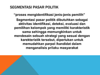 SEGMENTASI PASAR POLITIK
 “proses mengidentifikasi jenis-jenis pemilih”
   Segmentasi pasar politik dibutuhkan sebagai
    aktivitas identifikasi, deteksi, evaluasi dan
  pemilihan kelompok yang memiliki karakteristik
      sama sehingga memungkinkan untuk
  mendesain sebuah strategi yang sesuai dengan
     karekteristik tersebut, diperlukan untuk
       memudahkan parpol /kandidat dalam
         menganalisis prilaku masyarakat
 