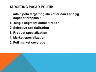 TARGETING PASAR POLITIK
  ada 5 pola tergetting ala kotler dan Lane yg
  dapat diterapkan :
1. single segment concentration
2. Selective specialization
3. Product specialization
4. Market specialization
5. Full market coverage
 