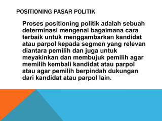 POSITIONING PASAR POLITIK
 Proses positioning politik adalah sebuah
 determinasi mengenai bagaimana cara
 terbaik untuk menggambarkan kandidat
 atau parpol kepada segmen yang relevan
 diantara pemilih dan juga untuk
 meyakinkan dan membujuk pemilih agar
 memilih kembali kandidat atau parpol
 atau agar pemilih berpindah dukungan
 dari kandidat atau parpol lain.
 