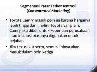 Segmentasi Pasar Terkonsentrasi
(Consentrated Marketing)
• Toyota Camry masuk poin ini karena harganya
lebih tinggi dari lini-lini Toyota yang lain.
Camry jika dibeli untuk keperluan perusahaan
atau instansi biasanya digunakan untuk
pejabat.
• Jika Lexus ikut serta, semua lininya akan
masuk dalam poin ketiga
 